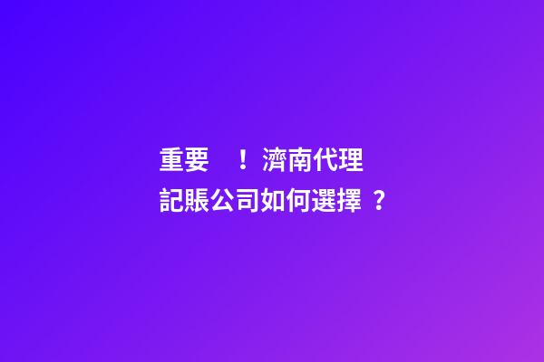 重要！濟南代理記賬公司如何選擇？